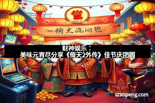 财神娱乐：美味元宵尽分享《倚天2外传》佳节庆团圆